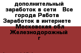 дополнительный заработок в сети - Все города Работа » Заработок в интернете   . Московская обл.,Железнодорожный г.